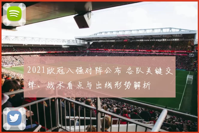 2021欧冠八强对阵公布 各队关键交锋、战术看点与出线形势解析