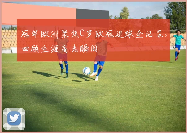 冠军欧洲聚焦C罗欧冠进球全记录，回顾生涯高光瞬间