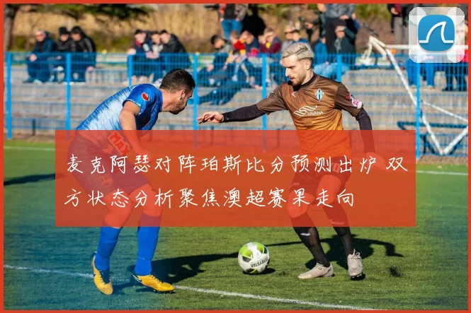 麦克阿瑟对阵珀斯比分预测出炉 双方状态分析聚焦澳超赛果走向