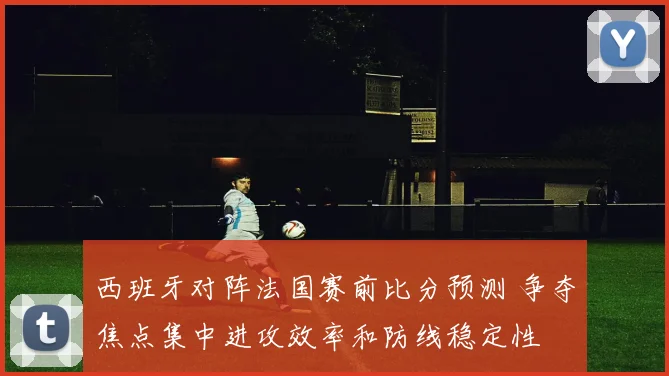 西班牙对阵法国赛前比分预测 争夺焦点集中进攻效率和防线稳定性