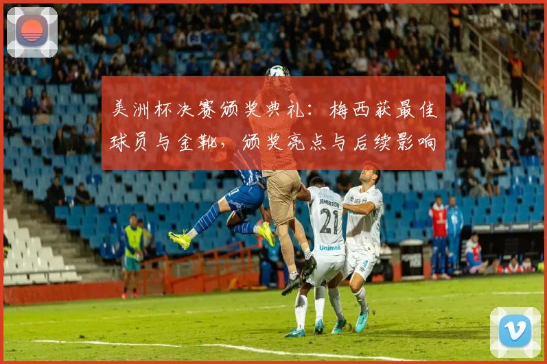 美洲杯决赛颁奖典礼：梅西获最佳球员与金靴，颁奖亮点与后续影响