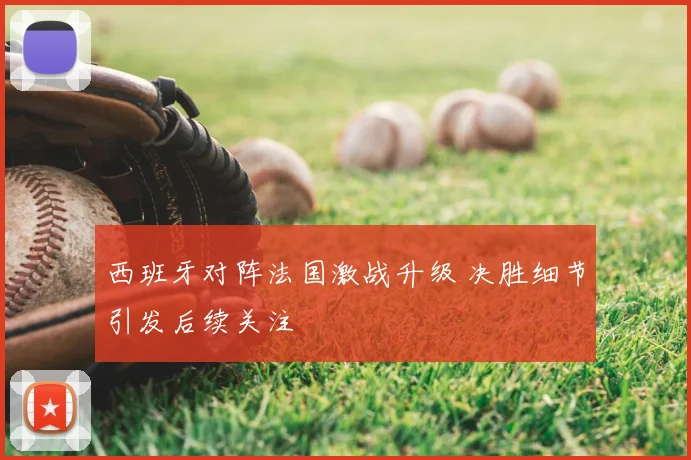 西班牙对阵法国激战升级 决胜细节引发后续关注