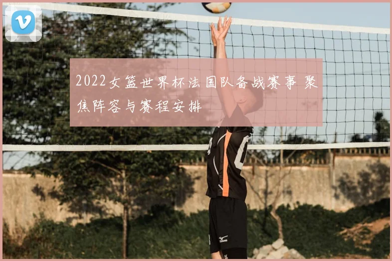 2022女篮世界杯法国队备战赛事 聚焦阵容与赛程安排
