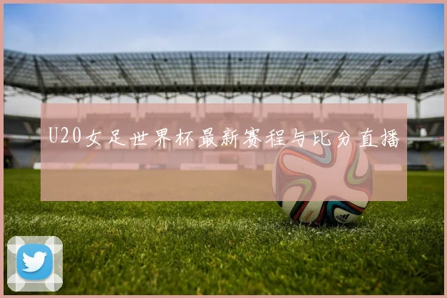 U20女足世界杯最新赛程与比分直播