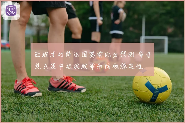 西班牙对阵法国赛前比分预测 争夺焦点集中进攻效率和防线稳定性