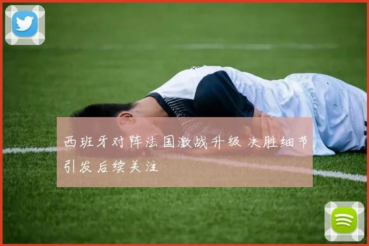 西班牙对阵法国激战升级 决胜细节引发后续关注